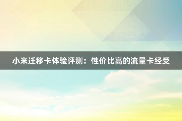 小米迁移卡体验评测：性价比高的流量卡经受